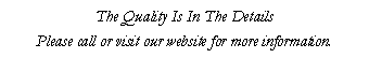 Text Box: The Quality Is In The Details
Please call or visit our website for more information.