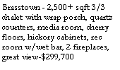 Text Box: Brasstown - 2,500+ sqft 3/3 chalet with wrap porch, quartz counters, media room, cherry floors, hickory cabinets, rec room w/wet bar, 2 fireplaces, great view-$324,700